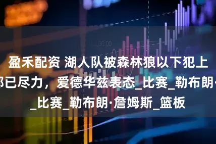 盈禾配资 湖人队被森林狼以下犯上淘汰，球员都已尽力，爱德华兹表态_比赛_勒布朗·詹姆斯_篮板