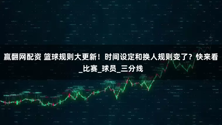 赢翻网配资 篮球规则大更新！时间设定和换人规则变了？快来看_比赛_球员_三分线