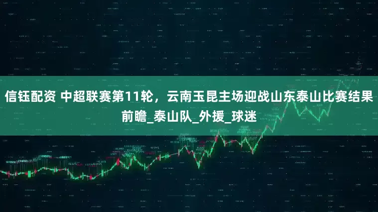 信钰配资 中超联赛第11轮，云南玉昆主场迎战山东泰山比赛结果前瞻_泰山队_外援_球迷