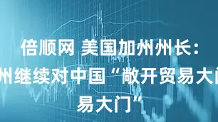 倍顺网 美国加州州长：加州继续对中国“敞开贸易大门”
