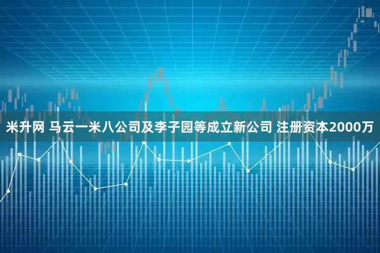 米升网 马云一米八公司及李子园等成立新公司 注册资本2000万