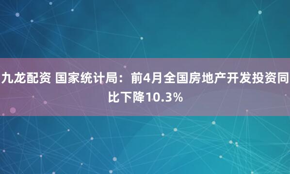 九龙配资 国家统计局：前4月全国房地产开发投资同比下降10.3%