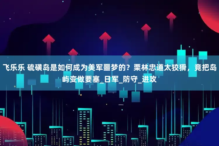 飞乐乐 硫磺岛是如何成为美军噩梦的？栗林忠道太狡猾，竟把岛屿变做要塞_日军_防守_进攻