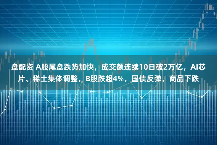 盘配资 A股尾盘跌势加快，成交额连续10日破2万亿，AI芯片、稀土集体调整，B股跌超4%，国债反弹，商品下跌