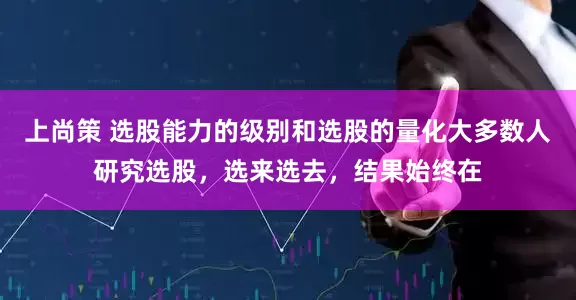 上尚策 选股能力的级别和选股的量化大多数人研究选股，选来选去，结果始终在