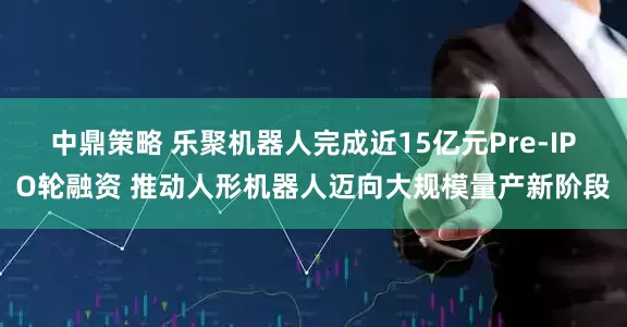 中鼎策略 乐聚机器人完成近15亿元Pre-IPO轮融资 推动人形机器人迈向大规模量产新阶段