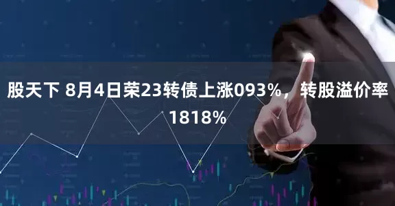 股天下 8月4日荣23转债上涨093%，转股溢价率1818%