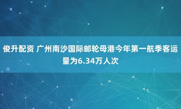 俊升配资 广州南沙国际邮轮母港今年第一航季客运量为6.34万人次